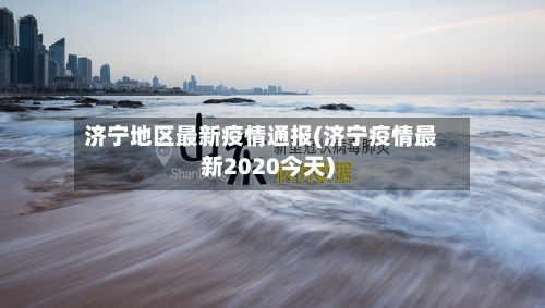 济宁地区最新疫情通报(济宁疫情最新2020今天)-第3张图片