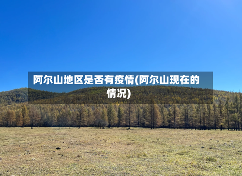 阿尔山地区是否有疫情(阿尔山现在的情况)