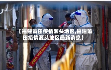 【福建莆田疫情源头地区,福建莆田疫情源头地区最新消息】-第2张图片