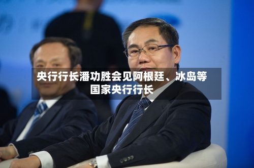 央行行长潘功胜会见阿根廷、冰岛等国家央行行长-第2张图片