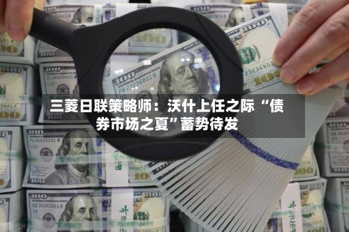 三菱日联策略师：沃什上任之际 “债券市场之夏”蓄势待发-第3张图片
