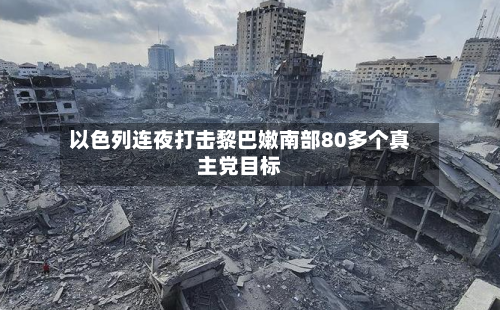 以色列连夜打击黎巴嫩南部80多个真主党目标