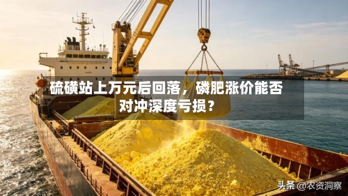 硫磺站上万元后回落，磷肥涨价能否对冲深度亏损？