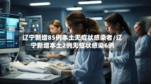 辽宁新增85例本土无症状感染者/辽宁新增本土2例无症状感染6例-第3张图片