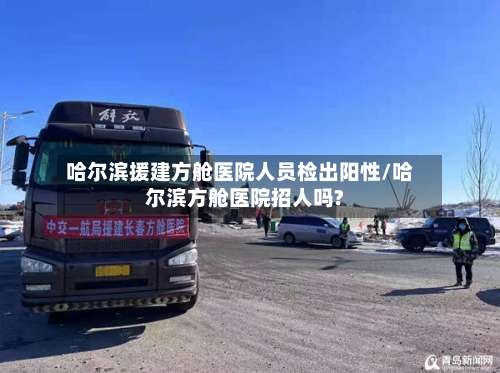 哈尔滨援建方舱医院人员检出阳性/哈尔滨方舱医院招人吗?-第2张图片