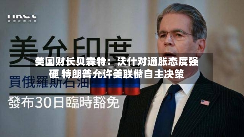 美国财长贝森特：沃什对通胀态度强硬 特朗普允许美联储自主决策-第3张图片