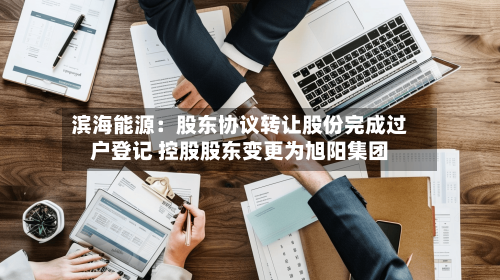 滨海能源：股东协议转让股份完成过户登记 控股股东变更为旭阳集团-第3张图片