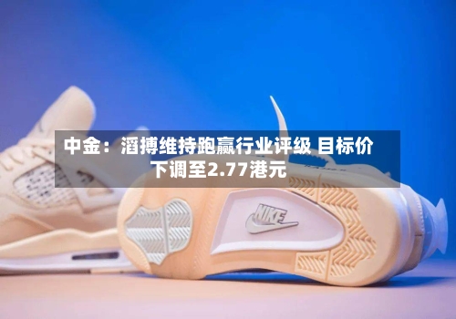 中金：滔搏维持跑赢行业评级 目标价下调至2.77港元-第2张图片