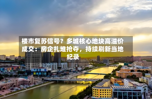 楼市复苏信号？多城核心地块高溢价成交：房企扎堆抢夺，持续刷新当地纪录-第2张图片