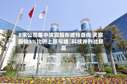 8家公司集中披露股东减持意向 天宸股份3%比例上限与峰岹科技并列比较高-第2张图片