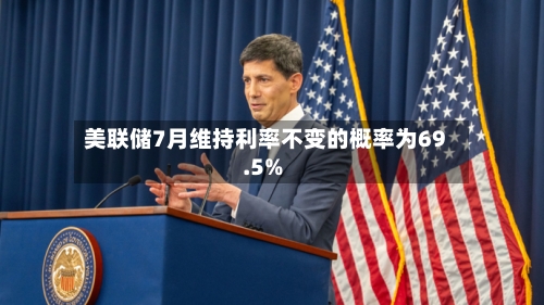 美联储7月维持利率不变的概率为69.5%