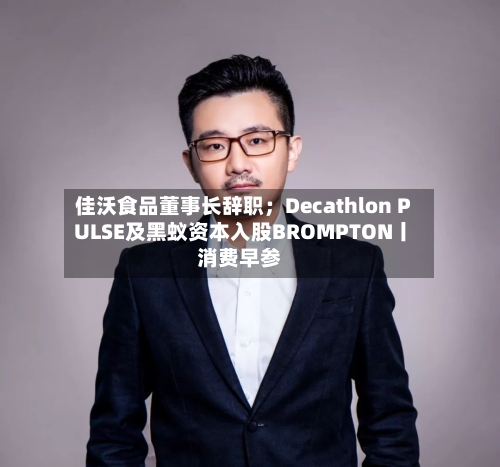 佳沃食品董事长辞职；Decathlon PULSE及黑蚁资本入股BROMPTON丨消费早参-第2张图片