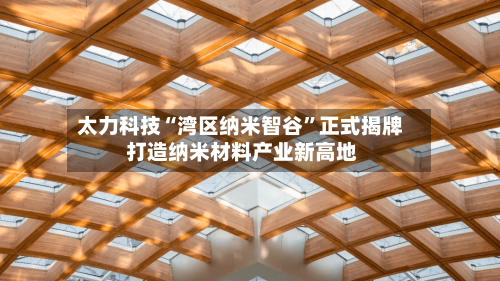 太力科技“湾区纳米智谷”正式揭牌 打造纳米材料产业新高地