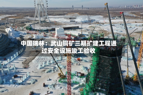 中国瑞林：武山铜矿三期扩建工程通过安全设施竣工验收-第2张图片