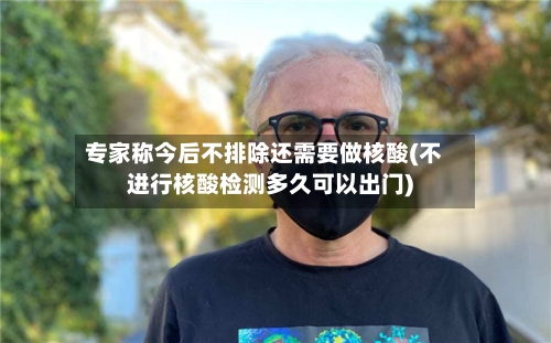 专家称今后不排除还需要做核酸(不进行核酸检测多久可以出门)