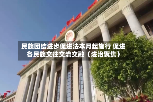 民族团结进步促进法本月起施行 促进各民族交往交流交融（法治聚焦）