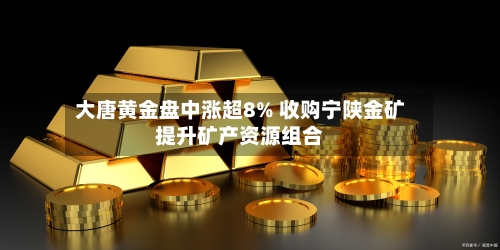 大唐黄金盘中涨超8% 收购宁陕金矿提升矿产资源组合-第1张图片
