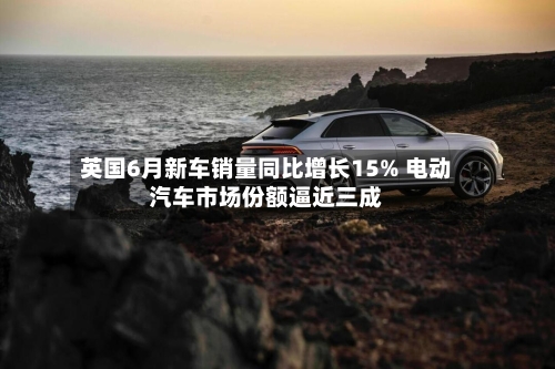 英国6月新车销量同比增长15% 电动汽车市场份额逼近三成-第2张图片