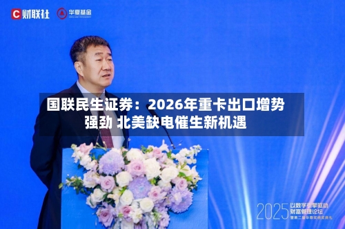 国联民生证券：2026年重卡出口增势强劲 北美缺电催生新机遇