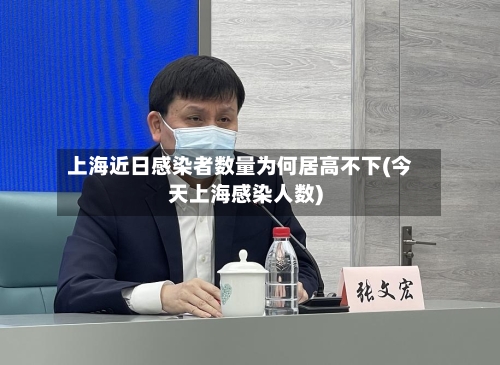 上海近日感染者数量为何居高不下(今天上海感染人数)