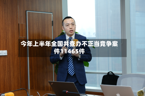 今年上半年全国共查办不正当竞争案件11465件