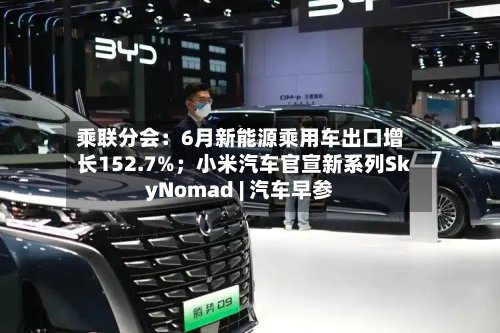 乘联分会：6月新能源乘用车出口增长152.7%；小米汽车官宣新系列SkyNomad | 汽车早参-第3张图片