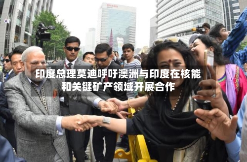 印度总理莫迪呼吁澳洲与印度在核能和关键矿产领域开展合作-第2张图片