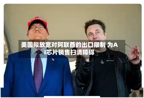 美国拟放宽对阿联酋的出口限制 为AI芯片销售扫清障碍