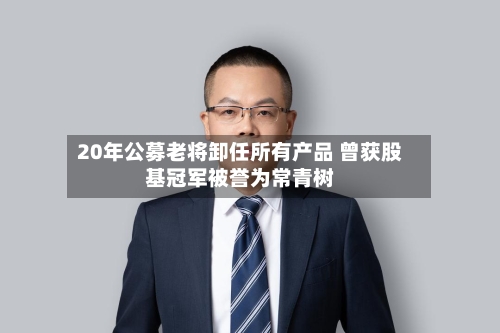 20年公募老将卸任所有产品 曾获股基冠军被誉为常青树