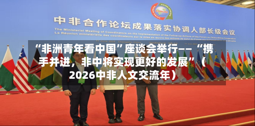 “非洲青年看中国”座谈会举行—— “携手并进，非中将实现更好的发展”（2026中非人文交流年）