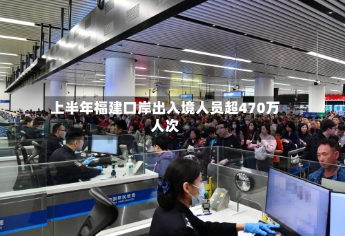 上半年福建口岸出入境人员超470万人次-第2张图片