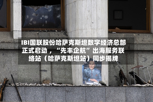 IBI国联股份哈萨克斯坦数字经济总部正式启动 ，“先丰企航” 出海服务联络站（哈萨克斯坦站）同步揭牌-第2张图片