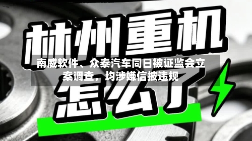 南威软件、众泰汽车同日被证监会立案调查，均涉嫌信披违规