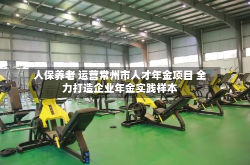 人保养老 运营常州市人才年金项目 全力打造企业年金实践样本-第2张图片