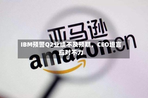 IBM预警Q2业绩不及预期	，CEO坦言应对不力-第3张图片