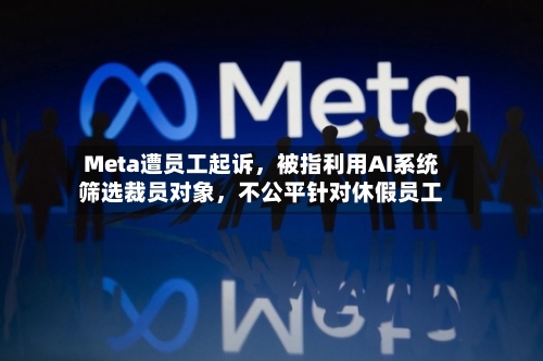 Meta遭员工起诉，被指利用AI系统筛选裁员对象，不公平针对休假员工-第3张图片